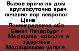 Вызов врача на дом - круглосуточно врач лечение лор невролог › Цена ­ 3 000 - Ленинградская обл., Санкт-Петербург г. Медицина, красота и здоровье » Медицинские услуги   